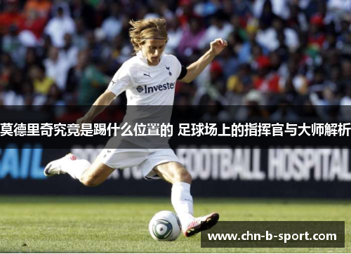 莫德里奇究竟是踢什么位置的 足球场上的指挥官与大师解析