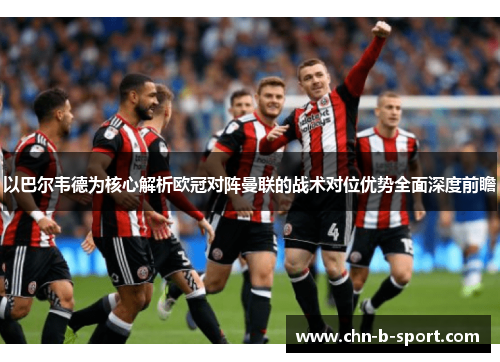 以巴尔韦德为核心解析欧冠对阵曼联的战术对位优势全面深度前瞻