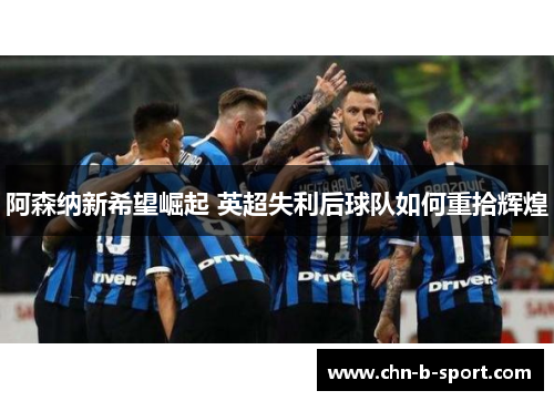 阿森纳新希望崛起 英超失利后球队如何重拾辉煌