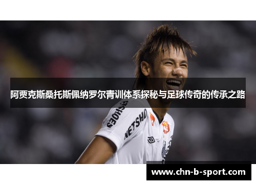 阿贾克斯桑托斯佩纳罗尔青训体系探秘与足球传奇的传承之路