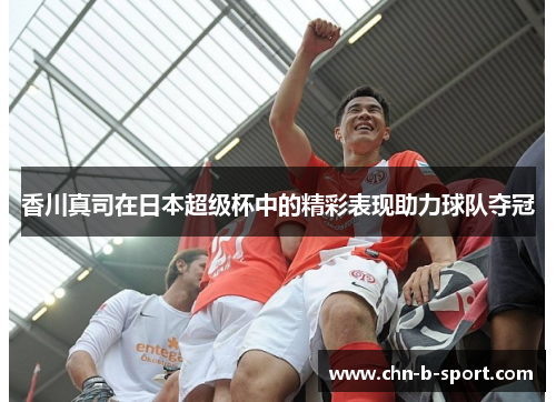 香川真司在日本超级杯中的精彩表现助力球队夺冠 香川真司在日本超级杯中的精彩表现助力球队夺冠