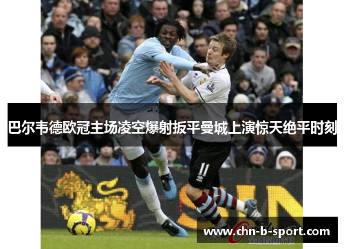 巴尔韦德欧冠主场凌空爆射扳平曼城上演惊天绝平时刻
