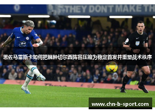 恩佐马雷斯卡如何把臃肿切尔西阵容压缩为稳定首发并重塑战术秩序